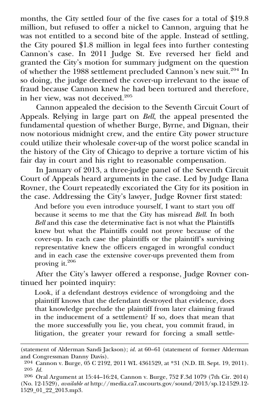 months, the City settled four of the five cases for a total of $19.8 million, but refused to offer a nickel to Cannon, arguing that he was not entitled to a second bite of the apple. Instead of setling, the City poured $1.8 million in legal fees into further contesting Cannon’s case. In 2011 Judge St. Eve reversed her field and granted the City’s motion for summary judgment on the question of whether the 1988 settlement precluded Cannon’s new suit.** In 50 doing, the judge deemed the cover-up irrelevant to the issue of fraud because Cannon knew he had been tortured and therefore, in her view, was not deceived ** Cannon appealed the decision to the Seventh Circuit Court of Appeals. Relying in large part on Eell, the appeal presented the fundamental question of whether Burge, Byrne, and Dignan, their now notorious midnight crew, and the entire Gity power structure could utilize their wholesale cover-up of the worst police scandal in the history of the City of Chicago to deprive a torture victim of hi fair day in court and his right to reasonable compensation. In January of 2013, a threejudge panel of the Seventh Circuit Court of Appeals heard arguments in the case. Led by Judge llana Rovner, the Court repeatedly excoriated the City for its position in the case. Addressing the City’s lawyer, Judge Rovner first stated: And before you even introduce yourself, I want to start you off because it seems to me that the City has misread Bell In both Belland this case the determinative fact is not what the Plaintiffs knew but what the Plainiiffs could not prove because of the cover-up. In each case the plaintiffs or the plaintff’s surviving representative knew the officers engaged in wrongful conduct and in cach case the extensive cover-ups prevented them from proving it After the Gity’s lawyer offered a response, Judge Rovner con- tinued her pointed inquir Look, if a defendant destroys evidence of wrongdoing and the plaintiff knows that the defendant destroyed that evidence, does that knowledge preclude the plaintiff from later claiming fraud in the inducement of a settlement? If so, does that mean that the more successfully you lie, you cheat, you commit fraud, in litigation, the greater your reward for forcing a small settle- of Alderman Sandi Jackson); id. at 60-61 (statement of for agressman Danny Dais). 201 Cannon v. Burge, 05 G 2192, 2011 WL 4361529, ac 31 (N.D. L Sept. 19, 2011) N 208 Oal at 15:44-16:21, C (No. 12-1529). available at hitp://media 1529_01_22_ %01 3.mpS. Aldern 1 v Burge, 752 F.3d 1079 (7th Cir, 2014) iscourts go/sound/2013/5p.12-1520.12